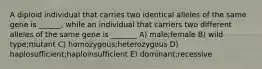 A diploid individual that carries two identical alleles of the same gene is ______, while an individual that carriers two different alleles of the same gene is _______ A) male;female B) wild type;mutant C) homozygous;heterozygous D) haplosufficient;haploinsufficient E) dominant;recessive