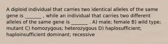 A diploid individual that carries two identical alleles of the same gene is _______ , while an individual that carries two different alleles of the same gene is _______ . A) male; female B) wild type; mutant C) homozygous; heterozygous D) haplosufficient; haploinsufficient dominant; recessive