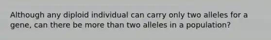 Although any diploid individual can carry only two alleles for a gene, can there be more than two alleles in a population?