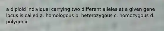 a diploid individual carrying two different alleles at a given gene locus is called a. homologous b. heterozygous c. homozygous d. polygenic