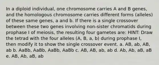 In a diploid individual, one chromosome carries A and B genes, and the homologous chromosome carries different forms (alleles) of these same genes, a and b. If there is a single crossover between these two genes involving non-sister chromatids during prophase I of meiosis, the resulting four gametes are: HINT: Draw the tetrad with the four alleles (A, B, a, b) during prophase I, then modify it to show the single crossover event. a. AB, ab, AB, ab b. AaBb, AaBb, AaBb, AaBb c. AB, AB, ab, ab d. Ab, Ab, aB, aB e. AB, Ab, aB, ab