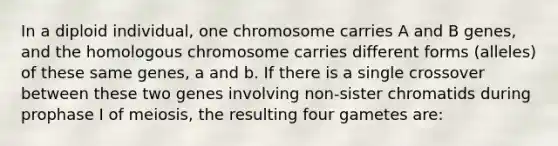 In a diploid individual, one chromosome carries A and B genes, and the homologous chromosome carries different forms (alleles) of these same genes, a and b. If there is a single crossover between these two genes involving non-sister chromatids during prophase I of meiosis, the resulting four gametes are: