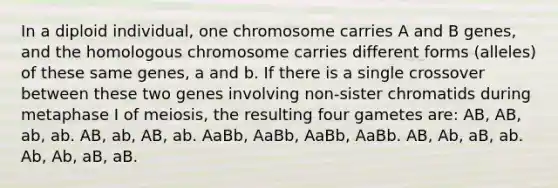 In a diploid individual, one chromosome carries A and B genes, and the homologous chromosome carries different forms (alleles) of these same genes, a and b. If there is a single crossover between these two genes involving non-sister chromatids during metaphase I of meiosis, the resulting four gametes are: AB, AB, ab, ab. AB, ab, AB, ab. AaBb, AaBb, AaBb, AaBb. AB, Ab, aB, ab. Ab, Ab, aB, aB.