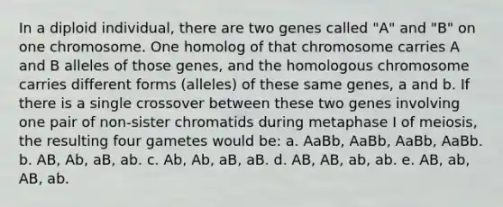 In a diploid individual, there are two genes called "A" and "B" on one chromosome. One homolog of that chromosome carries A and B alleles of those genes, and the homologous chromosome carries different forms (alleles) of these same genes, a and b. If there is a single crossover between these two genes involving one pair of non‐sister chromatids during metaphase I of meiosis, the resulting four gametes would be: a. AaBb, AaBb, AaBb, AaBb. b. AB, Ab, aB, ab. c. Ab, Ab, aB, aB. d. AB, AB, ab, ab. e. AB, ab, AB, ab.