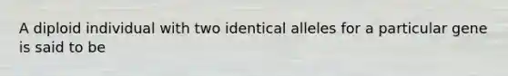 A diploid individual with two identical alleles for a particular gene is said to be