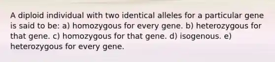 A diploid individual with two identical alleles for a particular gene is said to be: a) homozygous for every gene. b) heterozygous for that gene. c) homozygous for that gene. d) isogenous. e) heterozygous for every gene.