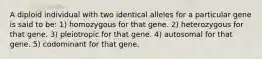 A diploid individual with two identical alleles for a particular gene is said to be: 1) homozygous for that gene. 2) heterozygous for that gene. 3) pleiotropic for that gene. 4) autosomal for that gene. 5) codominant for that gene.