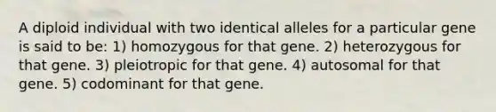 A diploid individual with two identical alleles for a particular gene is said to be: 1) homozygous for that gene. 2) heterozygous for that gene. 3) pleiotropic for that gene. 4) autosomal for that gene. 5) codominant for that gene.