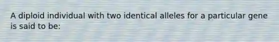 A diploid individual with two identical alleles for a particular gene is said to be: