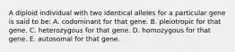 A diploid individual with two identical alleles for a particular gene is said to be: A. codominant for that gene. B. pleiotropic for that gene. C. heterozygous for that gene. D. homozygous for that gene. E. autosomal for that gene.