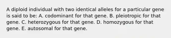 A diploid individual with two identical alleles for a particular gene is said to be: A. codominant for that gene. B. pleiotropic for that gene. C. heterozygous for that gene. D. homozygous for that gene. E. autosomal for that gene.