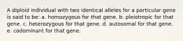 A diploid individual with two identical alleles for a particular gene is said to be: a. homozygous for that gene. b. pleiotropic for that gene. c. heterozygous for that gene. d. autosomal for that gene. e. codominant for that gene.