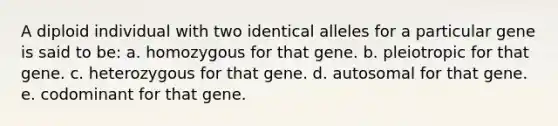 A diploid individual with two identical alleles for a particular gene is said to be: a. homozygous for that gene. b. pleiotropic for that gene. c. heterozygous for that gene. d. autosomal for that gene. e. codominant for that gene.