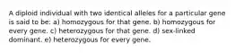 A diploid individual with two identical alleles for a particular gene is said to be: a) homozygous for that gene. b) homozygous for every gene. c) heterozygous for that gene. d) sex-linked dominant. e) heterozygous for every gene.