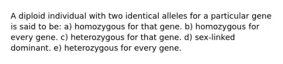 A diploid individual with two identical alleles for a particular gene is said to be: a) homozygous for that gene. b) homozygous for every gene. c) heterozygous for that gene. d) sex-linked dominant. e) heterozygous for every gene.