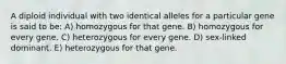 A diploid individual with two identical alleles for a particular gene is said to be: A) homozygous for that gene. B) homozygous for every gene. C) heterozygous for every gene. D) sex-linked dominant. E) heterozygous for that gene.