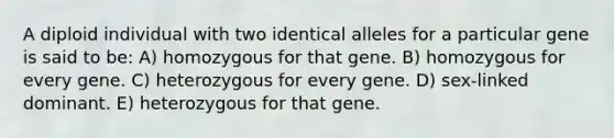 A diploid individual with two identical alleles for a particular gene is said to be: A) homozygous for that gene. B) homozygous for every gene. C) heterozygous for every gene. D) sex-linked dominant. E) heterozygous for that gene.