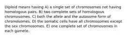 Diploid means having A) a single set of chromosomes not having homologous pairs. B) two complete sets of homologous chromosomes. C) both the allele and the autosome form of chromosomes. D) the somatic cells have all chromosomes except the sex chromosomes. E) one complete set of chromosomes in each gamete.