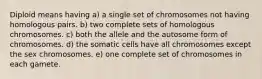 Diploid means having a) a single set of chromosomes not having homologous pairs. b) two complete sets of homologous chromosomes. c) both the allele and the autosome form of chromosomes. d) the somatic cells have all chromosomes except the sex chromosomes. e) one complete set of chromosomes in each gamete.