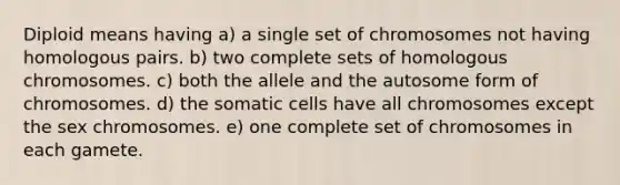 Diploid means having a) a single set of chromosomes not having homologous pairs. b) two complete sets of homologous chromosomes. c) both the allele and the autosome form of chromosomes. d) the somatic cells have all chromosomes except the sex chromosomes. e) one complete set of chromosomes in each gamete.