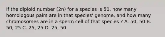 If the diploid number (2n) for a species is 50, how many homologous pairs are in that species' genome, and how many chromosomes are in a sperm cell of that species ? A. 50, 50 B. 50, 25 C. 25, 25 D. 25, 50