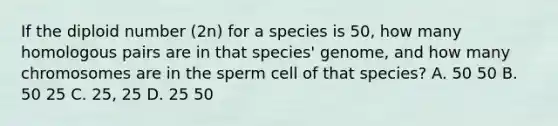 If the diploid number (2n) for a species is 50, how many homologous pairs are in that species' genome, and how many chromosomes are in the sperm cell of that species? A. 50 50 B. 50 25 C. 25, 25 D. 25 50