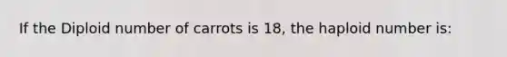 If the Diploid number of carrots is 18, the haploid number is: