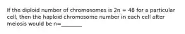 If the diploid number of chromosomes is 2n = 48 for a particular cell, then the haploid chromosome number in each cell after meiosis would be n=________