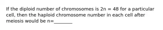 If the diploid number of chromosomes is 2n = 48 for a particular cell, then the haploid chromosome number in each cell after meiosis would be n=________