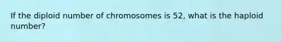 If the diploid number of chromosomes is 52, what is the haploid number?