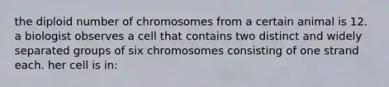 the diploid number of chromosomes from a certain animal is 12. a biologist observes a cell that contains two distinct and widely separated groups of six chromosomes consisting of one strand each. her cell is in: