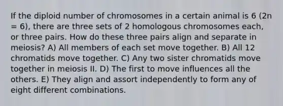 If the diploid number of chromosomes in a certain animal is 6 (2n = 6), there are three sets of 2 homologous chromosomes each, or three pairs. How do these three pairs align and separate in meiosis? A) All members of each set move together. B) All 12 chromatids move together. C) Any two sister chromatids move together in meiosis II. D) The first to move influences all the others. E) They align and assort independently to form any of eight different combinations.