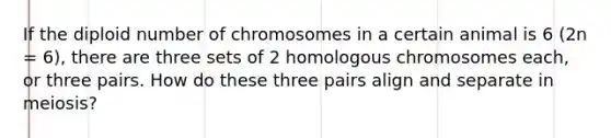 If the diploid number of chromosomes in a certain animal is 6 (2n = 6), there are three sets of 2 homologous chromosomes each, or three pairs. How do these three pairs align and separate in meiosis?