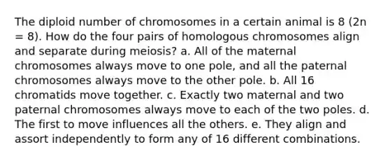 The diploid number of chromosomes in a certain animal is 8 (2n = 8). How do the four pairs of homologous chromosomes align and separate during meiosis? a. All of the maternal chromosomes always move to one pole, and all the paternal chromosomes always move to the other pole. b. All 16 chromatids move together. c. Exactly two maternal and two paternal chromosomes always move to each of the two poles. d. The first to move influences all the others. e. They align and assort independently to form any of 16 different combinations.