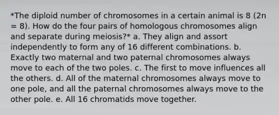 *The diploid number of chromosomes in a certain animal is 8 (2n = 8). How do the four pairs of homologous chromosomes align and separate during meiosis?* a. They align and assort independently to form any of 16 different combinations. b. Exactly two maternal and two paternal chromosomes always move to each of the two poles. c. The first to move influences all the others. d. All of the maternal chromosomes always move to one pole, and all the paternal chromosomes always move to the other pole. e. All 16 chromatids move together.