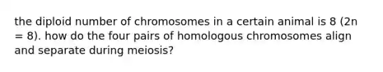 the diploid number of chromosomes in a certain animal is 8 (2n = 8). how do the four pairs of homologous chromosomes align and separate during meiosis?