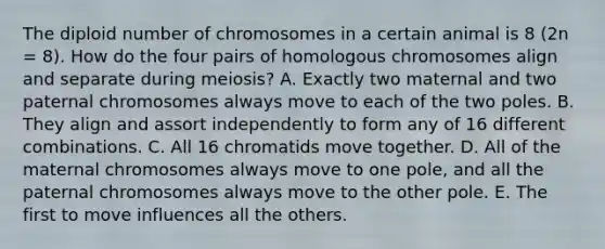 The diploid number of chromosomes in a certain animal is 8 (2n = 8). How do the four pairs of homologous chromosomes align and separate during meiosis? A. Exactly two maternal and two paternal chromosomes always move to each of the two poles. B. They align and assort independently to form any of 16 different combinations. C. All 16 chromatids move together. D. All of the maternal chromosomes always move to one pole, and all the paternal chromosomes always move to the other pole. E. The first to move influences all the others.