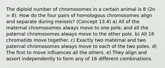 The diploid number of chromosomes in a certain animal is 8 (2n = 8). How do the four pairs of homologous chromosomes align and separate during meiosis? (Concept 13.4) a) All of the maternal chromosomes always move to one pole, and all the paternal chromosomes always move to the other pole. b) All 16 chromatids move together. c) Exactly two maternal and two paternal chromosomes always move to each of the two poles. d) The first to move influences all the others. e) They align and assort independently to form any of 16 different combinations.