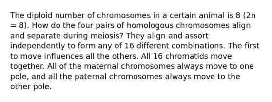 The diploid number of chromosomes in a certain animal is 8 (2n = 8). How do the four pairs of homologous chromosomes align and separate during meiosis? They align and assort independently to form any of 16 different combinations. The first to move influences all the others. All 16 chromatids move together. All of the maternal chromosomes always move to one pole, and all the paternal chromosomes always move to the other pole.