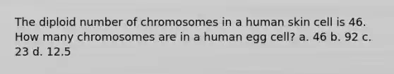 The diploid number of chromosomes in a human skin cell is 46. How many chromosomes are in a human egg cell? a. 46 b. 92 c. 23 d. 12.5