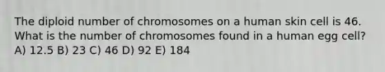 The diploid number of chromosomes on a human skin cell is 46. What is the number of chromosomes found in a human egg cell? A) 12.5 B) 23 C) 46 D) 92 E) 184