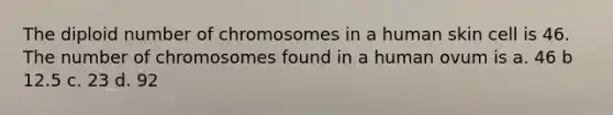 The diploid number of chromosomes in a human skin cell is 46. The number of chromosomes found in a human ovum is a. 46 b 12.5 c. 23 d. 92