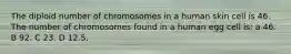 The diploid number of chromosomes in a human skin cell is 46. The number of chromosomes found in a human egg cell is: a 46. B 92. C 23. D 12.5.