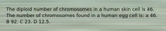 The diploid number of chromosomes in a human skin cell is 46. The number of chromosomes found in a human egg cell is: a 46. B 92. C 23. D 12.5.