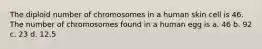 The diploid number of chromosomes in a human skin cell is 46. The number of chromosomes found in a human egg is a. 46 b. 92 c. 23 d. 12.5