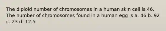 The diploid number of chromosomes in a human skin cell is 46. The number of chromosomes found in a human egg is a. 46 b. 92 c. 23 d. 12.5