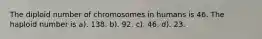 The diploid number of chromosomes in humans is 46. The haploid number is a). 138. b). 92. c). 46. d). 23.