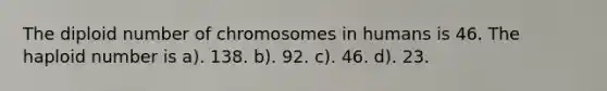 The diploid number of chromosomes in humans is 46. The haploid number is a). 138. b). 92. c). 46. d). 23.