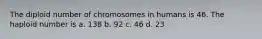 The diploid number of chromosomes in humans is 46. The haploid number is a. 138 b. 92 c. 46 d. 23