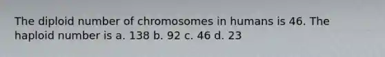 The diploid number of chromosomes in humans is 46. The haploid number is a. 138 b. 92 c. 46 d. 23